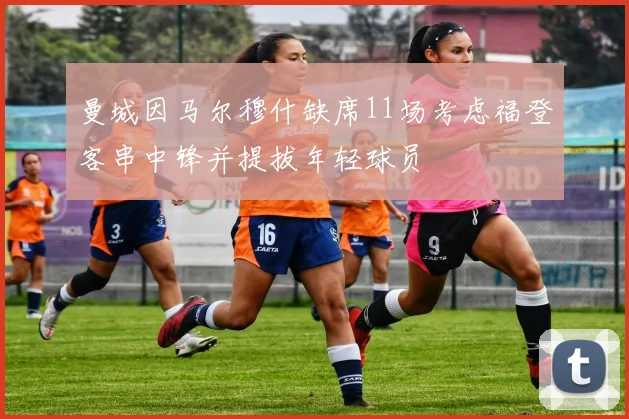 曼城因马尔穆什缺席11场考虑福登客串中锋并提拔年轻球员