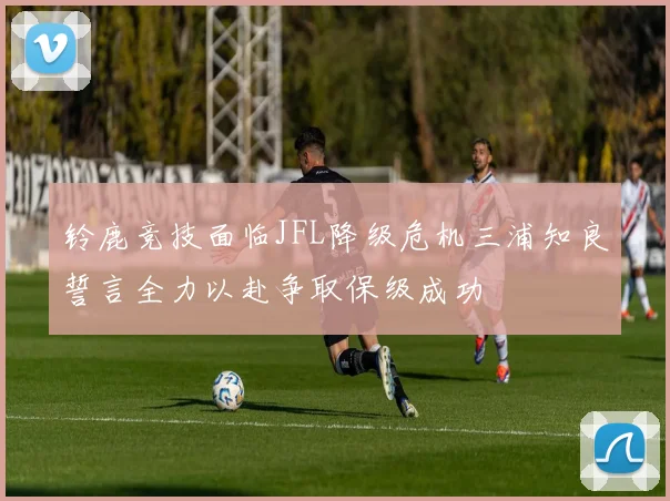 铃鹿竞技面临JFL降级危机三浦知良誓言全力以赴争取保级成功