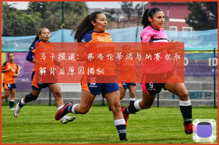 马卡报道：弗洛伦蒂诺与纳赛尔和解背后原因揭秘