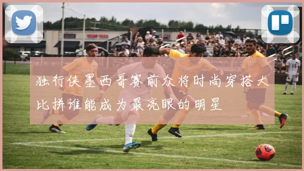 独行侠墨西哥赛前众将时尚穿搭大比拼谁能成为最亮眼的明星
