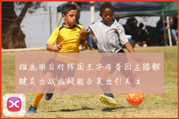 雄鹿明日对阵国王字母哥因左膝髌腱炎出战成疑能否复出引关注