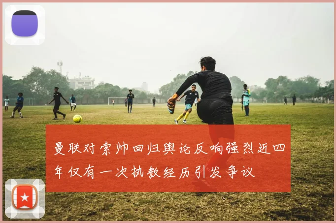 曼联对索帅回归舆论反响强烈近四年仅有一次执教经历引发争议