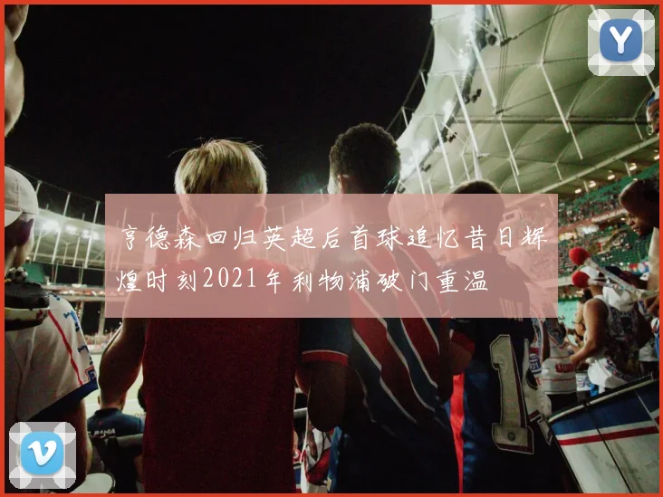 亨德森回归英超后首球追忆昔日辉煌时刻2021年利物浦破门重温