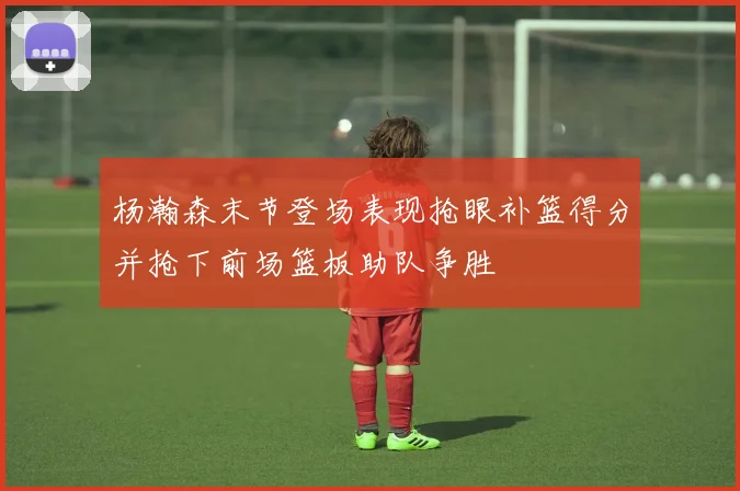 杨瀚森末节登场表现抢眼补篮得分并抢下前场篮板助队争胜